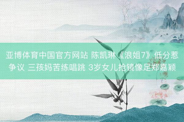 亚博体育中国官方网站 陈凯琳《浪姐7》低分惹争议 三孩妈苦练唱跳 3岁女儿抢镜像足郑嘉颖