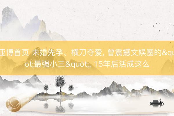 亚博首页 未婚先孕、横刀夺爱， 曾震撼文娱圈的"最强小三"， 15年后活成这么