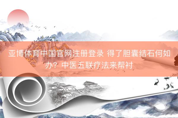 亚博体育中国官网注册登录 得了胆囊结石何如办？中医五联疗法来帮衬