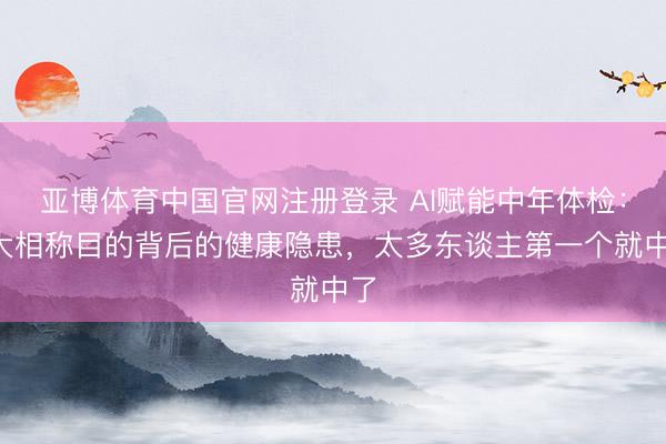 亚博体育中国官网注册登录 AI赋能中年体检：5大相称目的背后的健康隐患，太多东谈主第一个就中了