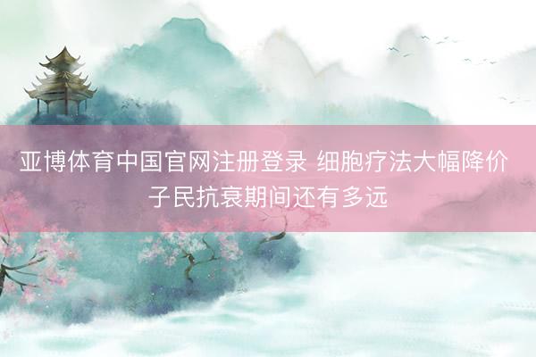 亚博体育中国官网注册登录 细胞疗法大幅降价 子民抗衰期间还有多远