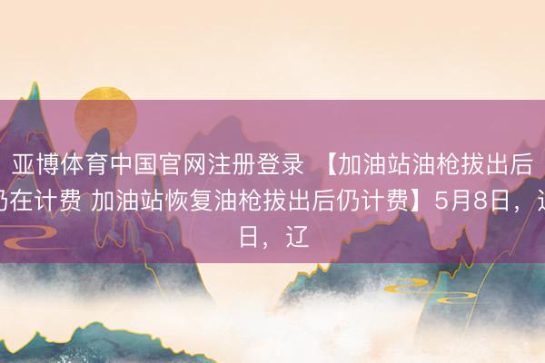 亚博体育中国官网注册登录 【加油站油枪拔出后仍在计费 加油站恢复油枪拔出后仍计费】5月8日，辽