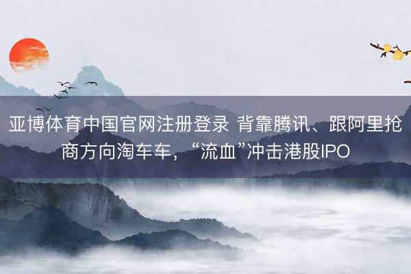 亚博体育中国官网注册登录 背靠腾讯、跟阿里抢商方向淘车车，“流血”冲击港股IPO