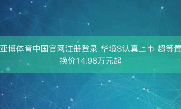 亚博体育中国官网注册登录 华境S认真上市 超等置换价14.98万元起