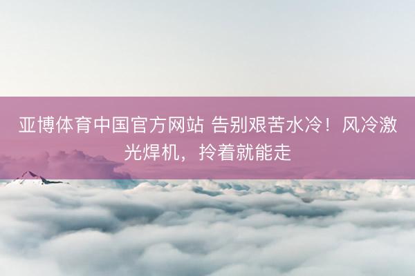 亚博体育中国官方网站 告别艰苦水冷！风冷激光焊机，拎着就能走