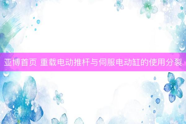 亚博首页 重载电动推杆与伺服电动缸的使用分裂