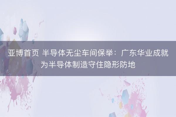 亚博首页 半导体无尘车间保举：广东华业成就为半导体制造守住隐形防地