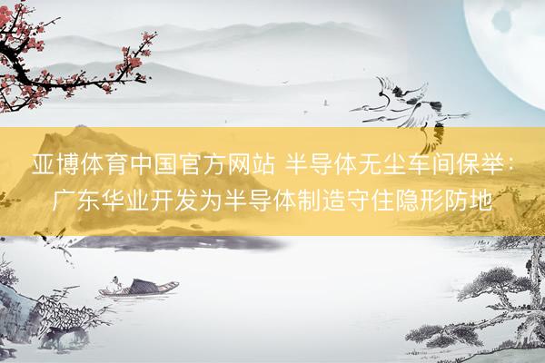 亚博体育中国官方网站 半导体无尘车间保举：广东华业开发为半导体制造守住隐形防地