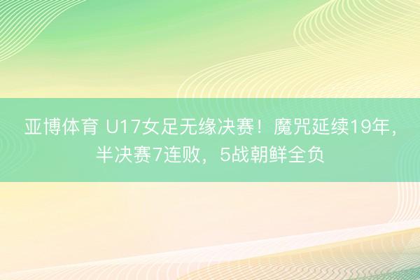 亚博体育 U17女足无缘决赛！魔咒延续19年，半决赛7连败，5战朝鲜全负