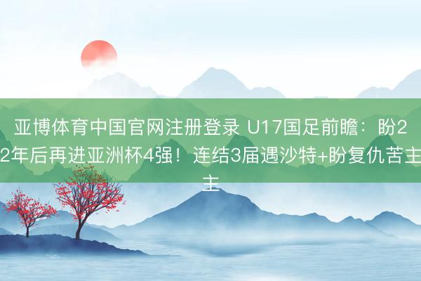 亚博体育中国官网注册登录 U17国足前瞻：盼22年后再进亚洲杯4强！连结3届遇沙特+盼复仇苦主