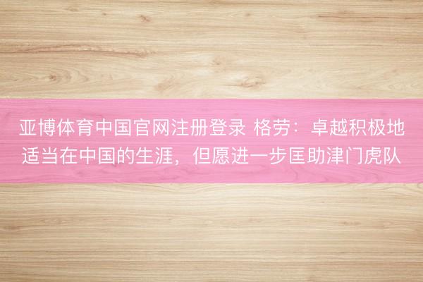 亚博体育中国官网注册登录 格劳：卓越积极地适当在中国的生涯，但愿进一步匡助津门虎队