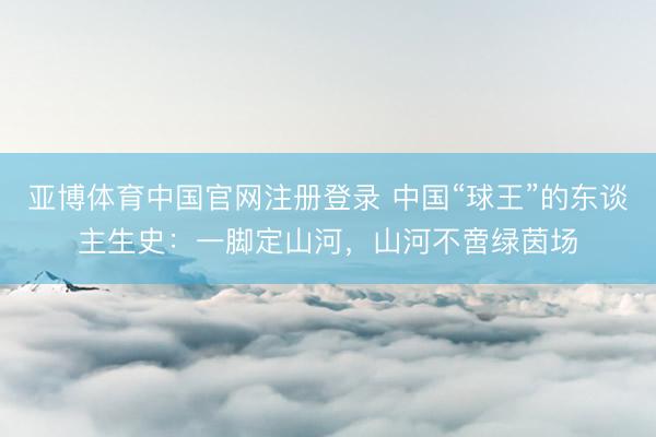 亚博体育中国官网注册登录 中国“球王”的东谈主生史：一脚定山河，山河不啻绿茵场