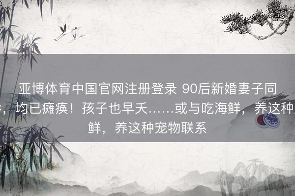 亚博体育中国官网注册登录 90后新婚妻子同期被确诊，均已瘫痪！孩子也早夭……或与吃海鲜，养这种宠物联系