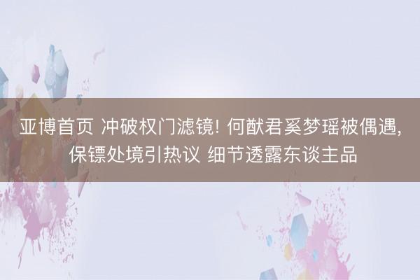 亚博首页 冲破权门滤镜! 何猷君奚梦瑶被偶遇， 保镖处境引热议 细节透露东谈主品
