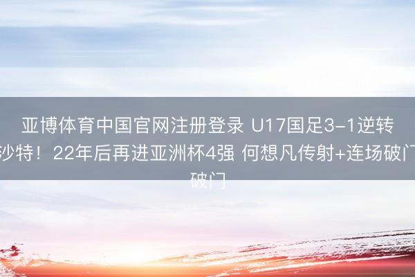 亚博体育中国官网注册登录 U17国足3-1逆转沙特！22年后再进亚洲杯4强 何想凡传射+连场破门