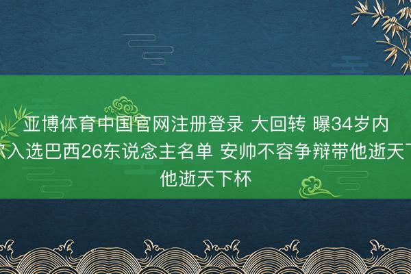 亚博体育中国官网注册登录 大回转 曝34岁内马尔入选巴西26东说念主名单 安帅不容争辩带他逝天下杯