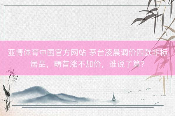 亚博体育中国官方网站 茅台凌晨调价四款非标居品，畴昔涨不加价，谁说了算？