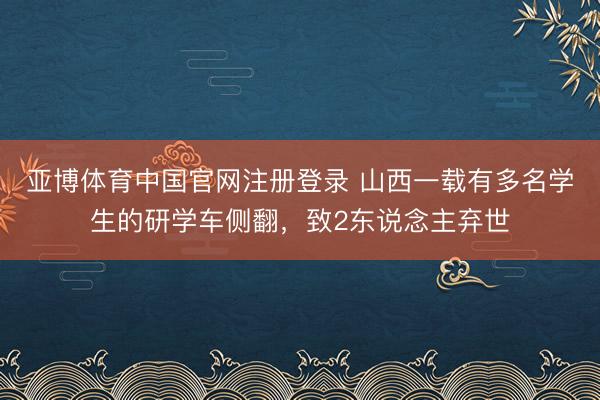 亚博体育中国官网注册登录 山西一载有多名学生的研学车侧翻，致2东说念主弃世