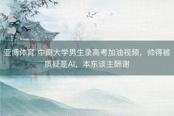 亚博体育 中南大学男生录高考加油视频，帅得被质疑是AI，本东谈主酬谢