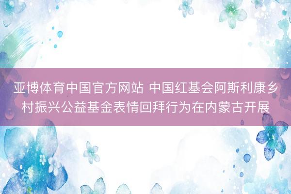 亚博体育中国官方网站 中国红基会阿斯利康乡村振兴公益基金表情回拜行为在内蒙古开展
