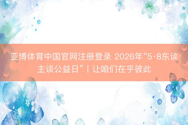 亚博体育中国官网注册登录 2026年“5·8东谈主谈公益日”丨让咱们在乎彼此