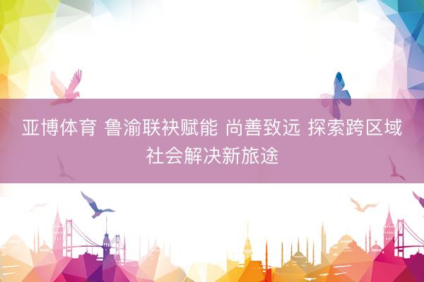 亚博体育 鲁渝联袂赋能 尚善致远 探索跨区域社会解决新旅途
