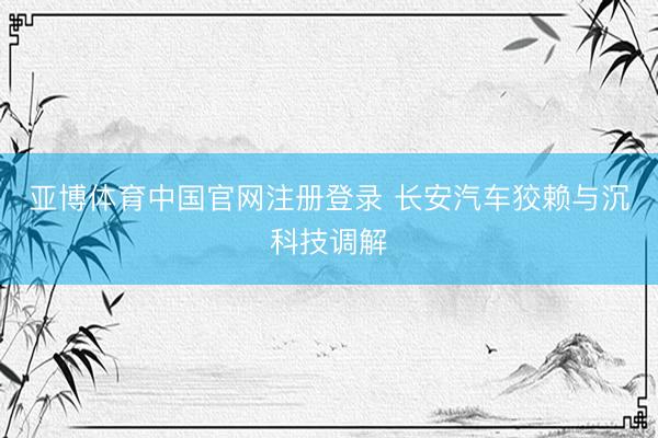 亚博体育中国官网注册登录 长安汽车狡赖与沉科技调解