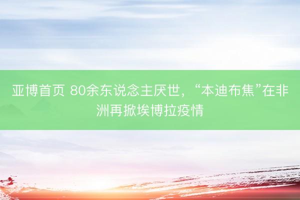 亚博首页 80余东说念主厌世，“本迪布焦”在非洲再掀埃博拉疫情