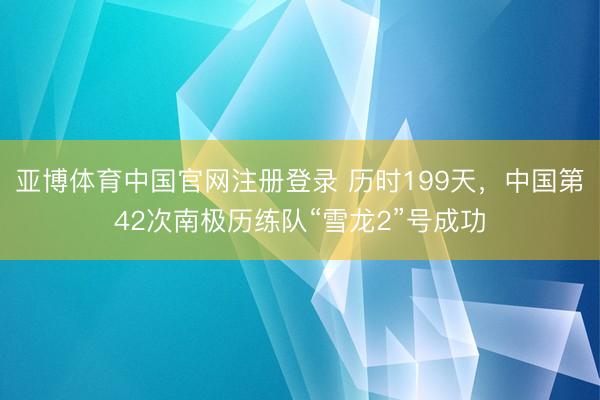 亚博体育中国官网注册登录 历时199天，中国第42次南极历练队“雪龙2”号成功