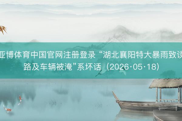 亚博体育中国官网注册登录 “湖北襄阳特大暴雨致谈路及车辆被淹”系坏话（2026·05·18）