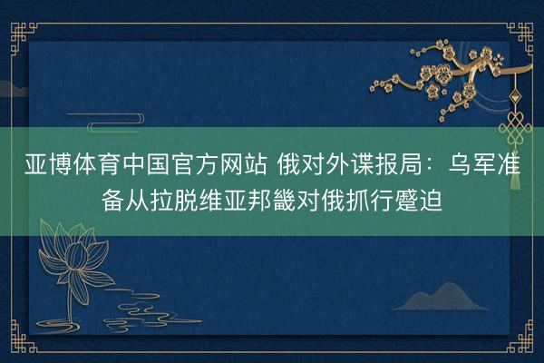亚博体育中国官方网站 俄对外谍报局：乌军准备从拉脱维亚邦畿对俄抓行蹙迫