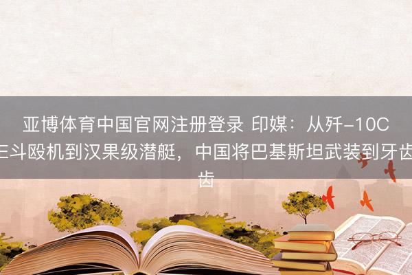 亚博体育中国官网注册登录 印媒：从歼-10CE斗殴机到汉果级潜艇，中国将巴基斯坦武装到牙齿