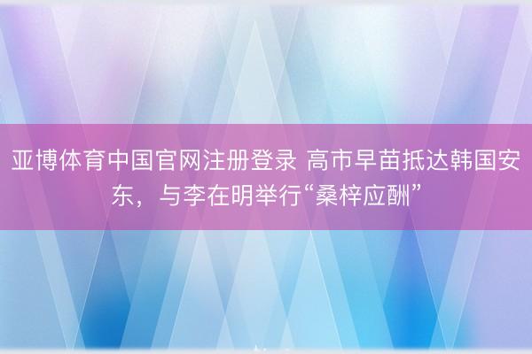 亚博体育中国官网注册登录 高市早苗抵达韩国安东，与李在明举行“桑梓应酬”