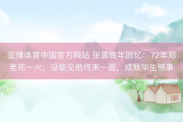 亚博体育中国官方网站 张震晚年回忆：72年邓老死一火，没能见他终末一面，成我毕生憾事