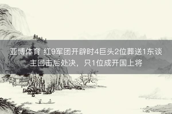 亚博体育 红9军团开辟时4巨头2位葬送1东谈主回击后处决，只1位成开国上将