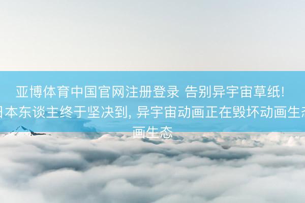 亚博体育中国官网注册登录 告别异宇宙草纸! 日本东谈主终于坚决到， 异宇宙动画正在毁坏动画生态