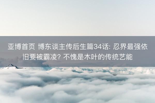 亚博首页 博东谈主传后生篇34话: 忍界最强依旧要被霸凌? 不愧是木叶的传统艺能