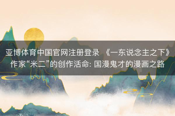 亚博体育中国官网注册登录 《一东说念主之下》作家“米二”的创作活命: 国漫鬼才的漫画之路