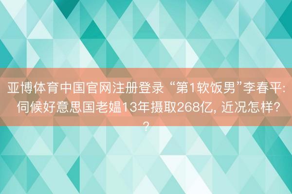 亚博体育中国官网注册登录 “第1软饭男”李春平: 伺候好意思国老媪13年摄取268亿， 近况怎样?
