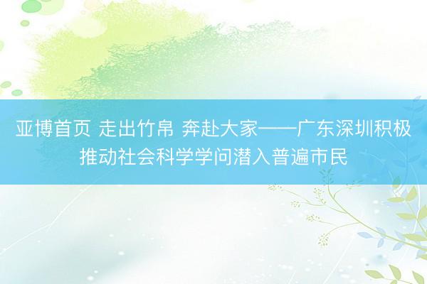 亚博首页 走出竹帛 奔赴大家——广东深圳积极推动社会科学学问潜入普遍市民
