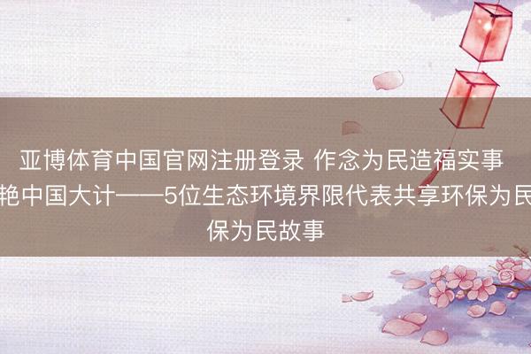 亚博体育中国官网注册登录 作念为民造福实事 护美艳中国大计——5位生态环境界限代表共享环保为民故事