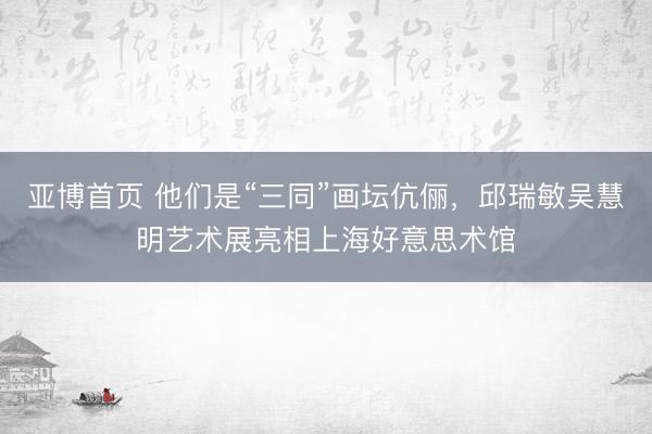 亚博首页 他们是“三同”画坛伉俪，邱瑞敏吴慧明艺术展亮相上海好意思术馆