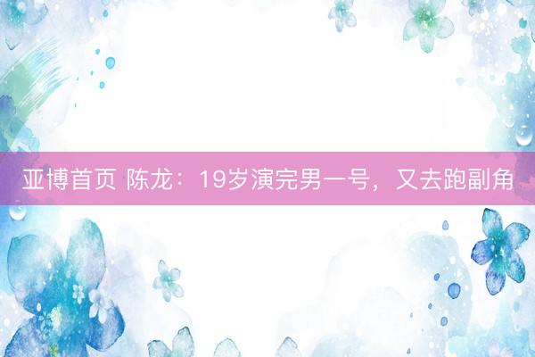 亚博首页 陈龙：19岁演完男一号，又去跑副角