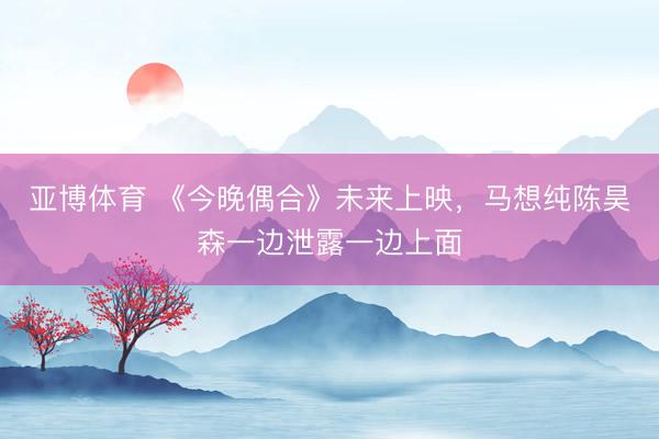 亚博体育 《今晚偶合》未来上映，马想纯陈昊森一边泄露一边上面