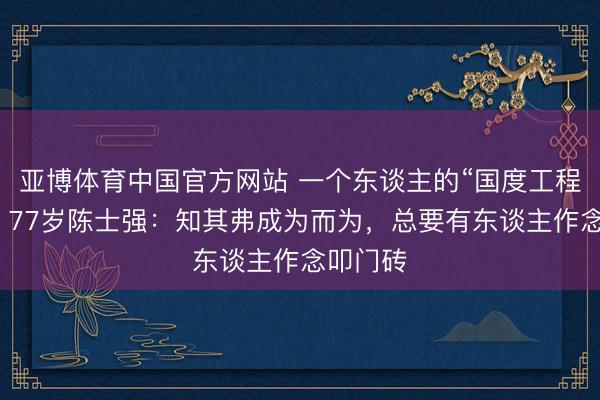 亚博体育中国官方网站 一个东谈主的“国度工程”背后,77岁陈士强:知其弗成为而为,总要有东谈主作念叩门砖
