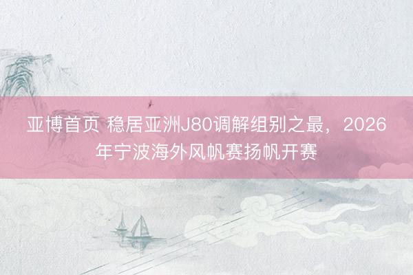 亚博首页 稳居亚洲J80调解组别之最，2026年宁波海外风帆赛扬帆开赛