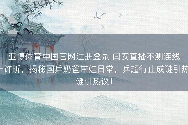 亚博体育中国官网注册登录 闫安直播不测连线榜一许昕，揭秘国乒奶爸带娃日常，乒超行止成谜引热议！