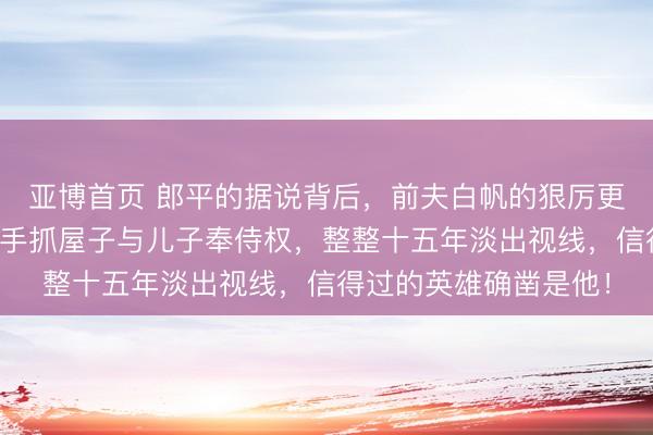 亚博首页 郎平的据说背后，前夫白帆的狠厉更值得眷注，仳离后他手抓屋子与儿子奉侍权，整整十五年淡出视线，信得过的英雄确凿是他！