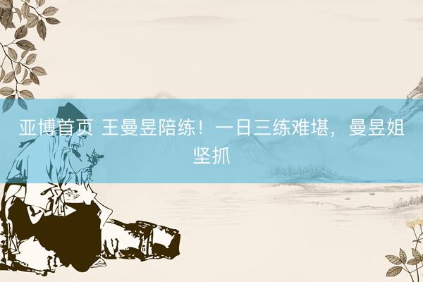 亚博首页 王曼昱陪练！一日三练难堪，曼昱姐坚抓