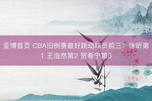 亚博首页 CBA旧例赛最好跳动球员前三：徐昕第1 王浩然第2 贺希宁第3